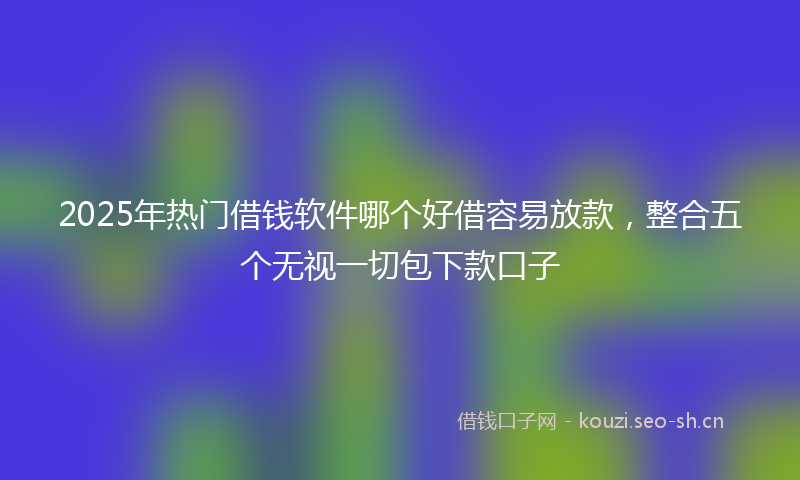 2025年热门借钱软件哪个好借容易放款，整合五个无视一切包下款口子