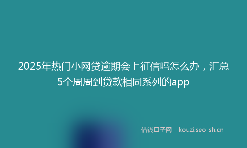 2025年热门小网贷逾期会上征信吗怎么办，汇总5个周周到贷款相同系列的app