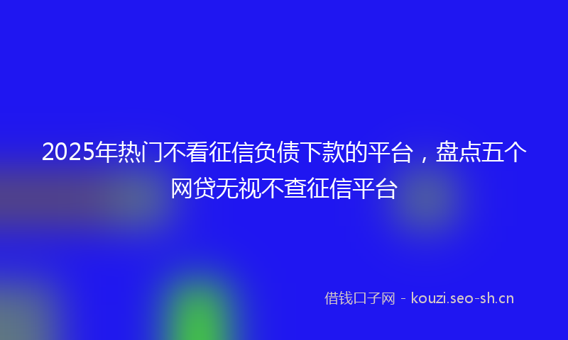2025年热门不看征信负债下款的平台，盘点五个网贷无视不查征信平台