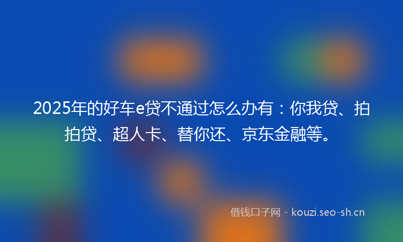2025年的好车e贷不通过怎么办有:你我贷、拍拍贷、超人卡、替你还、京东金融等。