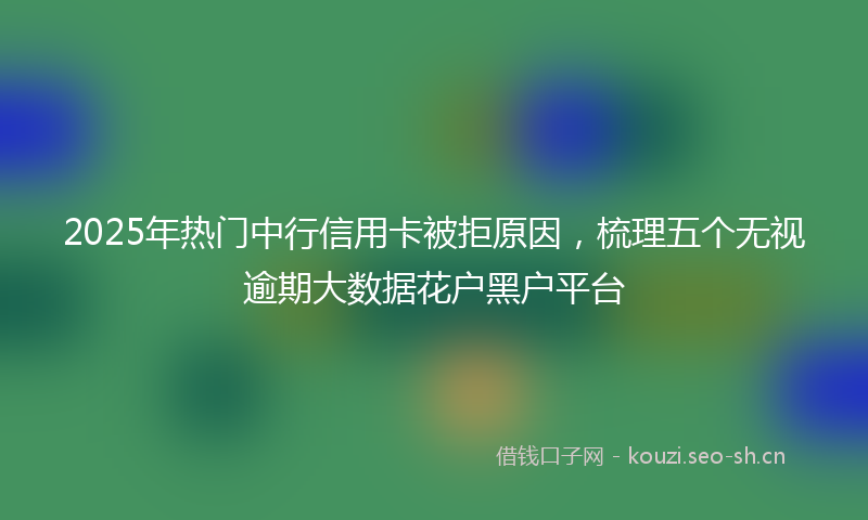 2025年热门中行信用卡被拒原因，梳理五个无视逾期大数据花户黑户平台
