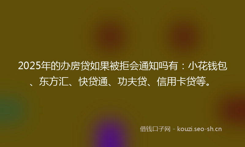 2025年的办房贷如果被拒会通知吗有：小花钱包、东方汇、快贷通、功夫贷、信用卡贷等。