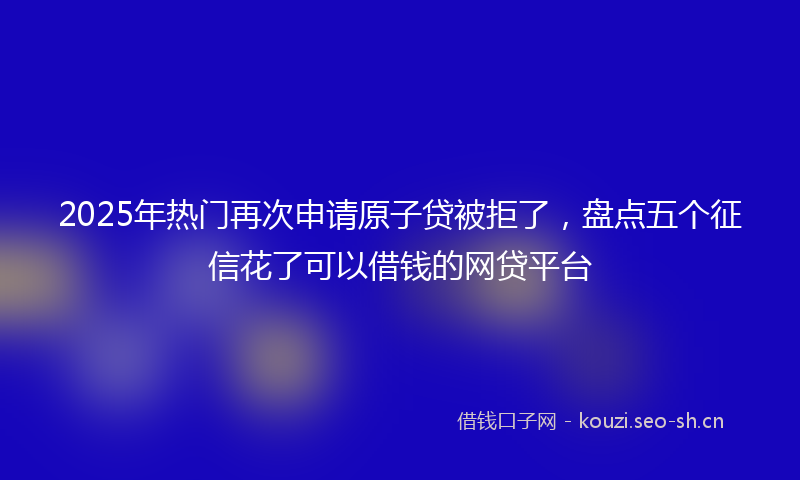 2025年热门再次申请原子贷被拒了，盘点五个征信花了可以借钱的网贷平台
