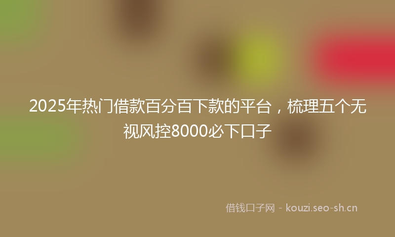 2025年热门借款百分百下款的平台，梳理五个无视风控8000必下口子