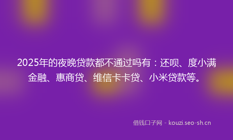 2025年的夜晚贷款都不通过吗有:还呗、度小满金融、惠商贷、维信卡卡贷、小米贷款等。