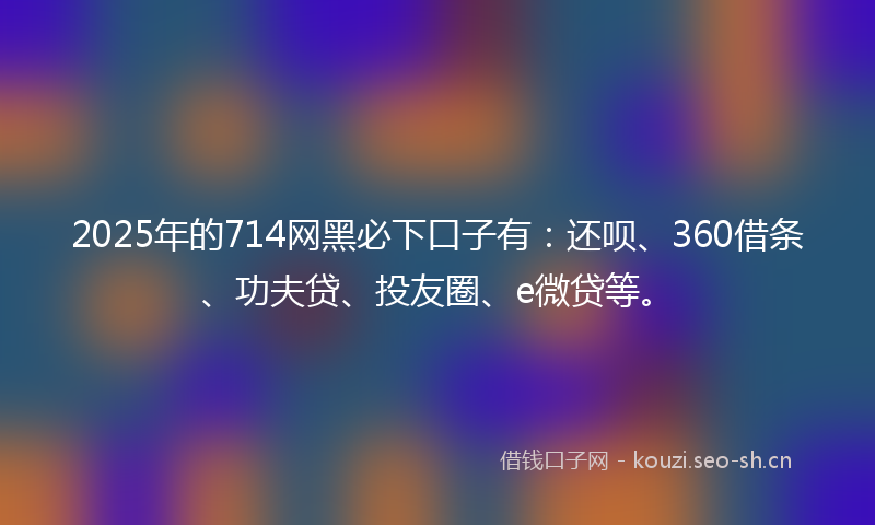 2025年的714网黑必下口子有：还呗、360借条、功夫贷、投友圈、e微贷等。