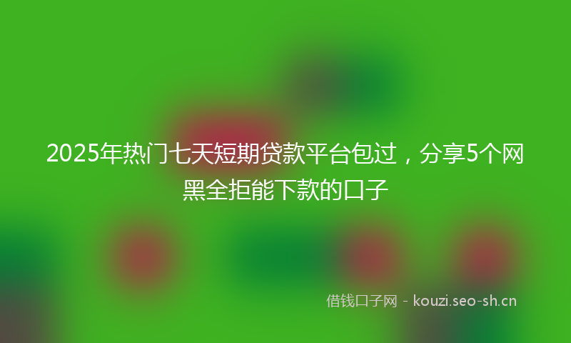 2025年热门七天短期贷款平台包过，分享5个网黑全拒能下款的口子
