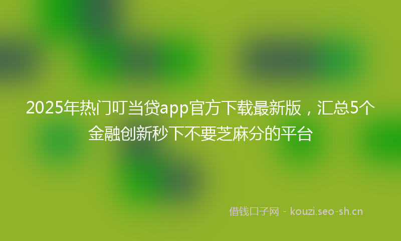 2025年热门叮当贷app官方下载最新版，汇总5个金融创新秒下不要芝麻分的平台