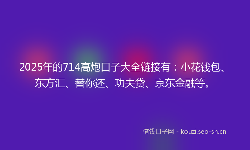 2025年的714高炮口子大全链接有：小花钱包、东方汇、替你还、功夫贷、京东金融等。