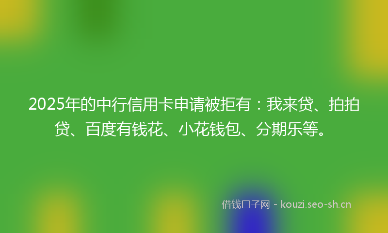 2025年的中行信用卡申请被拒有：我来贷、拍拍贷、百度有钱花、小花钱包、分期乐等。