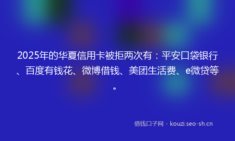 2025年的华夏信用卡被拒两次有：平安口袋银行、百度有钱花、微博借钱、美团生活费、e微贷等。