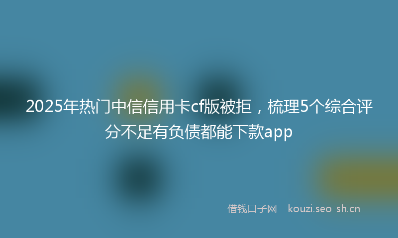 2025年热门中信信用卡cf版被拒，梳理5个综合评分不足有负债都能下款app