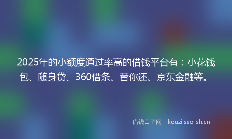 2025年的小额度通过率高的借钱平台有：小花钱包、随身贷、360借条、替你还、京东金融等。