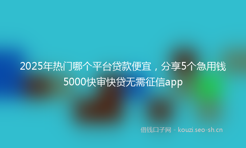 2025年热门哪个平台贷款便宜,分享5个急用钱5000快审快贷无需征信app