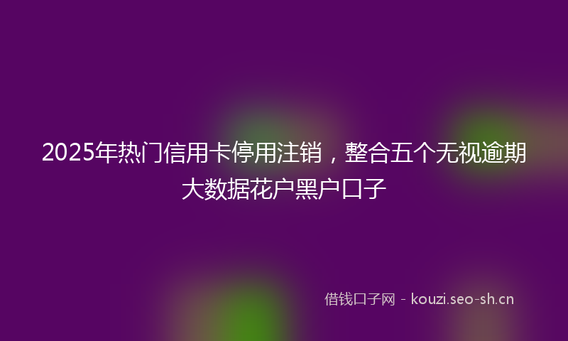 2025年热门信用卡停用注销，整合五个无视逾期大数据花户黑户口子