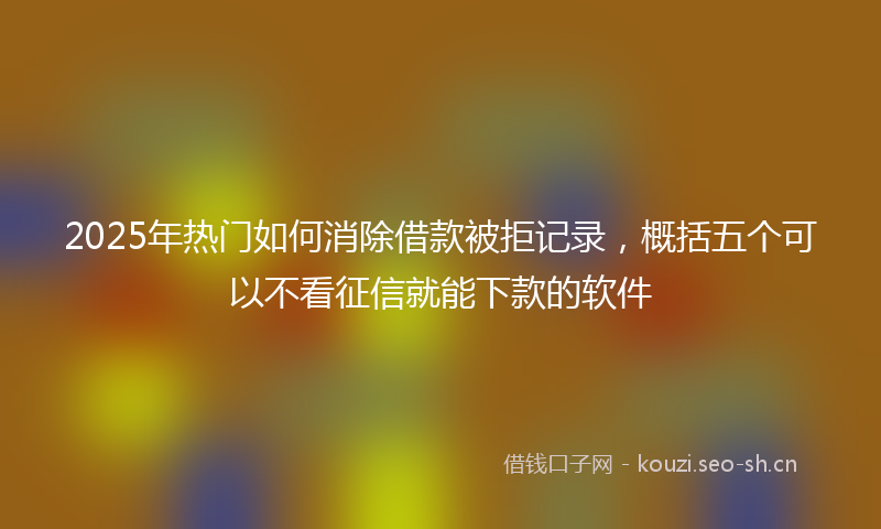 2025年热门如何消除借款被拒记录，概括五个可以不看征信就能下款的软件