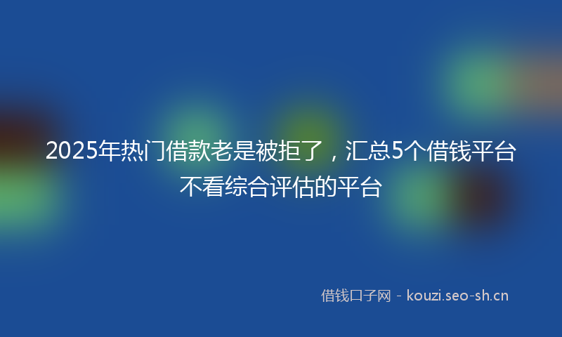 2025年热门借款老是被拒了，汇总5个借钱平台不看综合评估的平台