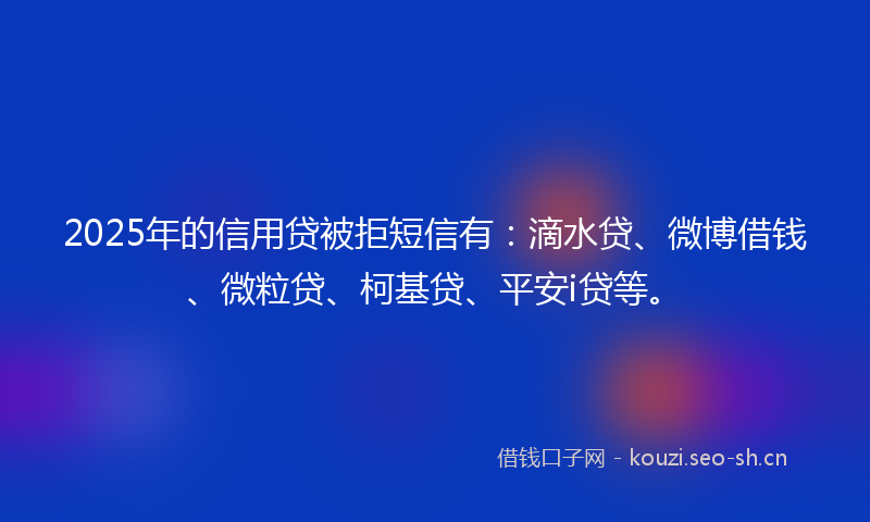 2025年的信用贷被拒短信有：滴水贷、微博借钱、微粒贷、柯基贷、平安i贷等。