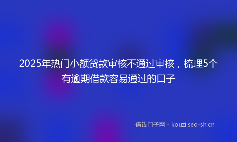 2025年热门小额贷款审核不通过审核，梳理5个有逾期借款容易通过的口子