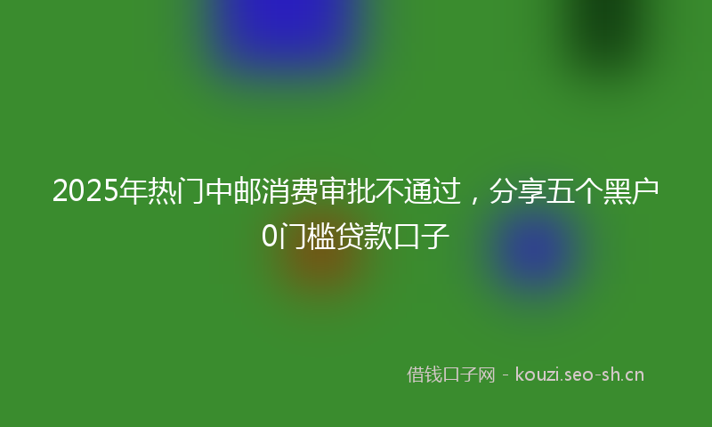 2025年热门中邮消费审批不通过，分享五个黑户0门槛贷款口子