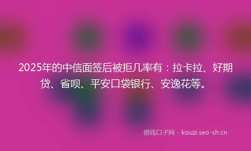 2025年的中信面签后被拒几率有：拉卡拉、好期贷、省呗、平安口袋银行、安逸花等。