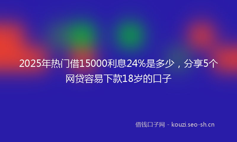 2025年热门借15000利息24%是多少，分享5个网贷容易下款18岁的口子