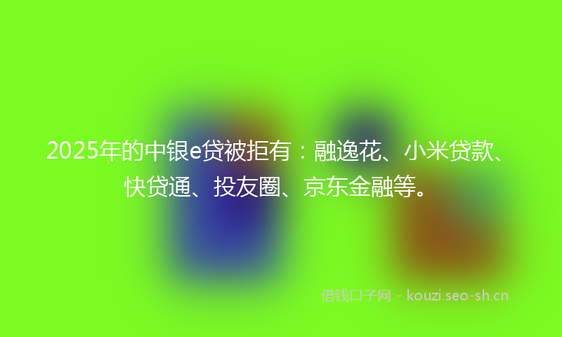 2025年的中银e贷被拒有：融逸花、小米贷款、快贷通、投友圈、京东金融等。