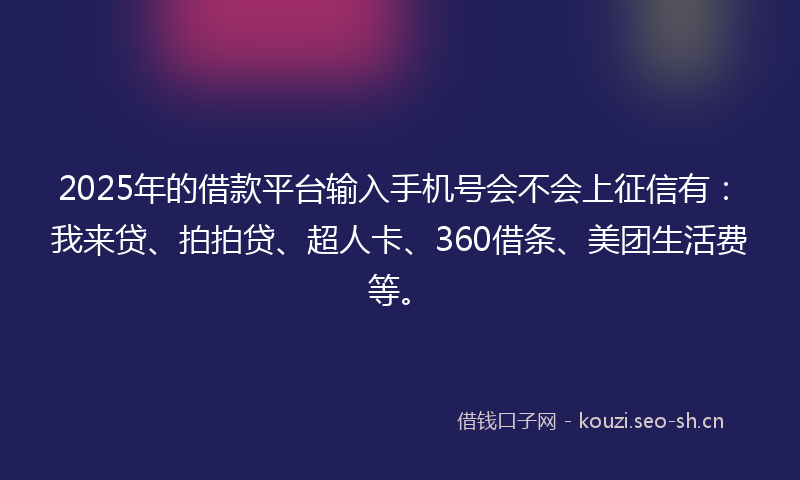 2025年的借款平台输入手机号会不会上征信有：我来贷、拍拍贷、超人卡、360借条、美团生活费等。