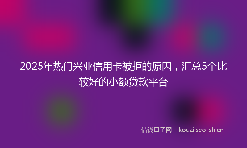 2025年热门兴业信用卡被拒的原因，汇总5个比较好的小额贷款平台