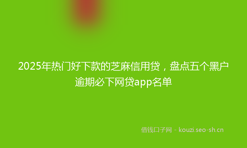 2025年热门好下款的芝麻信用贷，盘点五个黑户逾期必下网贷app名单