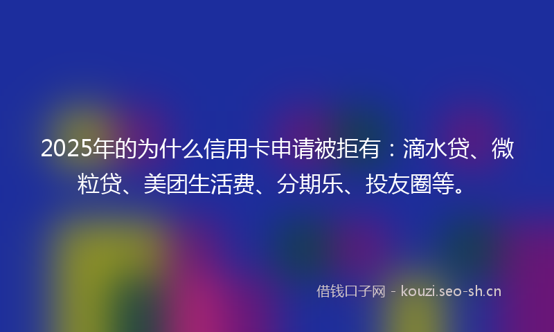 2025年的为什么信用卡申请被拒有：滴水贷、微粒贷、美团生活费、分期乐、投友圈等。