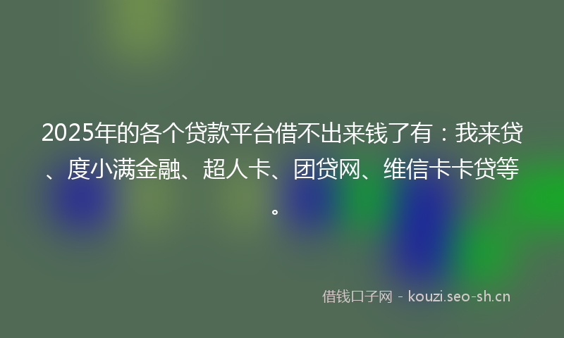 2025年的各个贷款平台借不出来钱了有：我来贷、度小满金融、超人卡、团贷网、维信卡卡贷等。