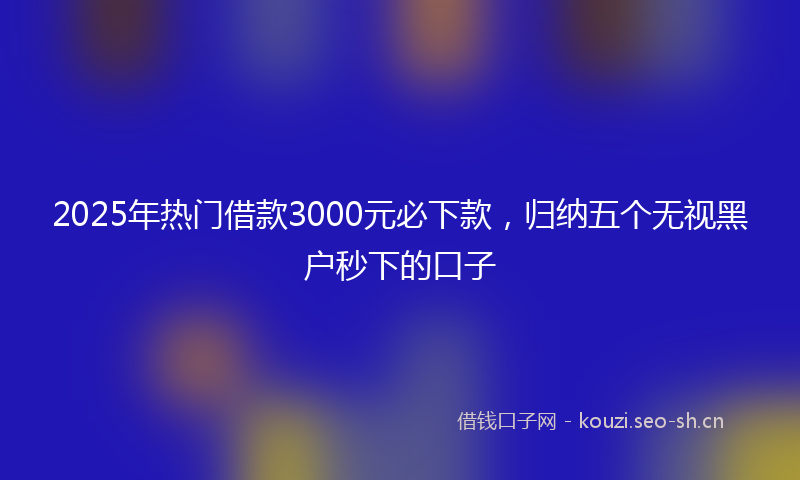 2025年热门借款3000元必下款，归纳五个无视黑户秒下的口子