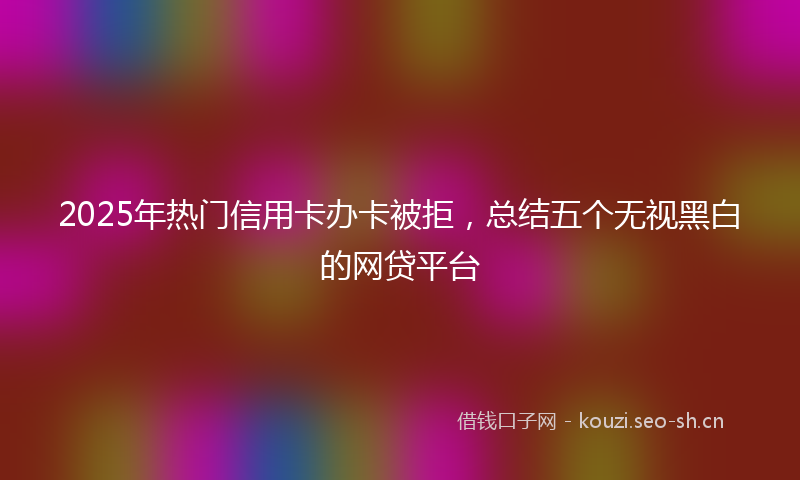 2025年热门信用卡办卡被拒，总结五个无视黑白的网贷平台
