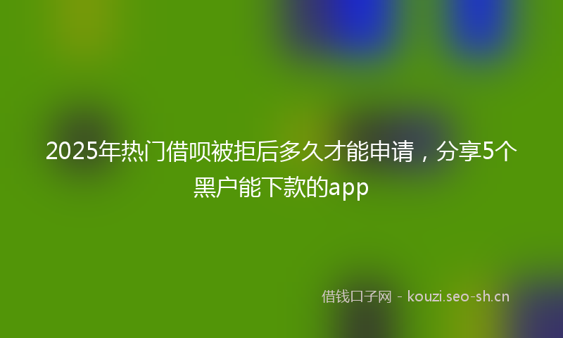 2025年热门借呗被拒后多久才能申请，分享5个黑户能下款的app