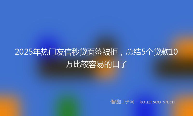 2025年热门友信秒贷面签被拒，总结5个贷款10万比较容易的口子