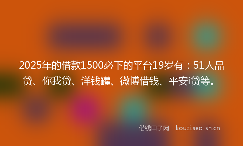 2025年的借款1500必下的平台19岁有：51人品贷、你我贷、洋钱罐、微博借钱、平安i贷等。