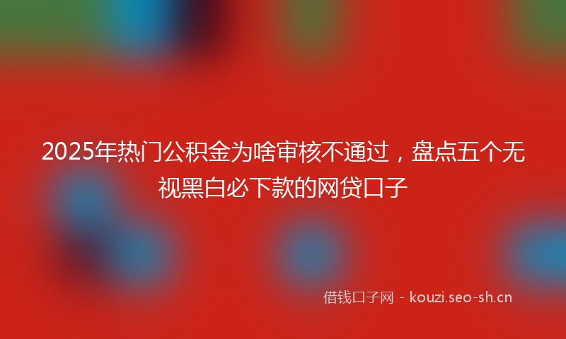 2025年热门公积金为啥审核不通过，盘点五个无视黑白必下款的网贷口子