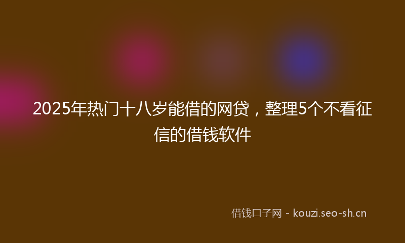 2025年热门十八岁能借的网贷，整理5个不看征信的借钱软件