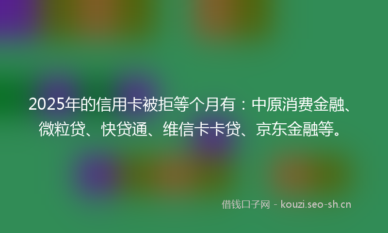 2025年的信用卡被拒等个月有：中原消费金融、微粒贷、快贷通、维信卡卡贷、京东金融等。