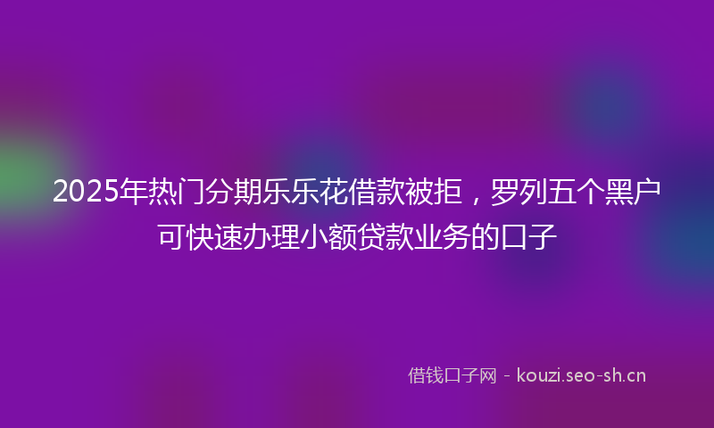 2025年热门分期乐乐花借款被拒，罗列五个黑户可快速办理小额贷款业务的口子