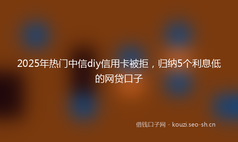 2025年热门中信diy信用卡被拒，归纳5个利息低的网贷口子