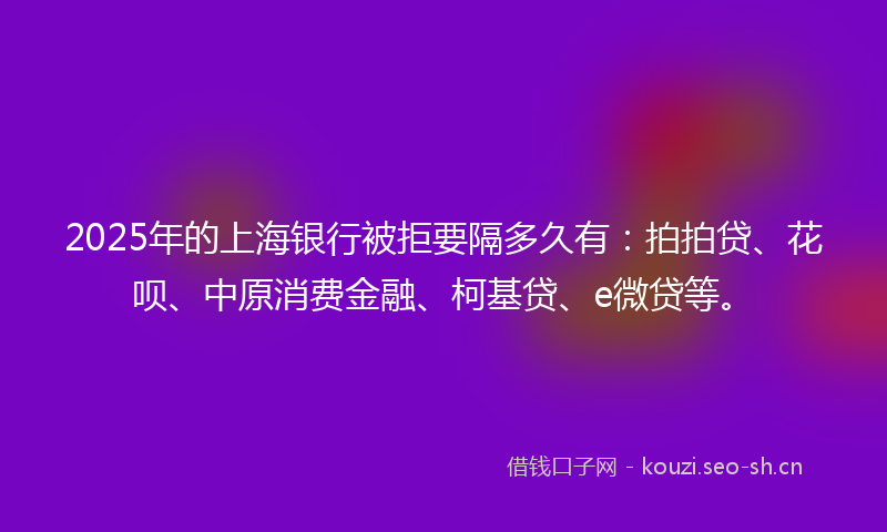 2025年的上海银行被拒要隔多久有：拍拍贷、花呗、中原消费金融、柯基贷、e微贷等。