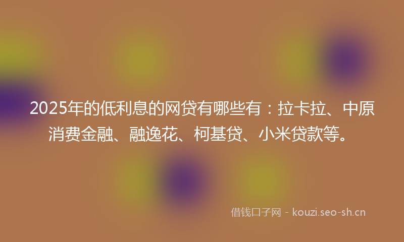 2025年的低利息的网贷有哪些有：拉卡拉、中原消费金融、融逸花、柯基贷、小米贷款等。
