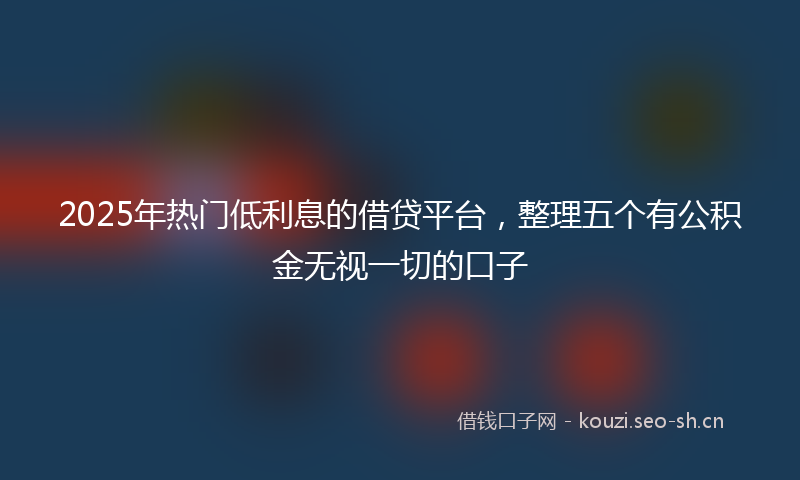2025年热门低利息的借贷平台，整理五个有公积金无视一切的口子