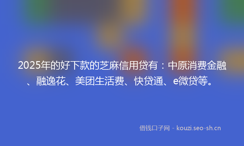 2025年的好下款的芝麻信用贷有:中原消费金融、融逸花、美团生活费、快贷通、e微贷等。