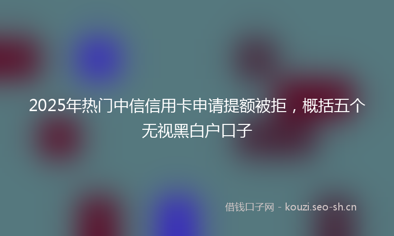 2025年热门中信信用卡申请提额被拒，概括五个无视黑白户口子