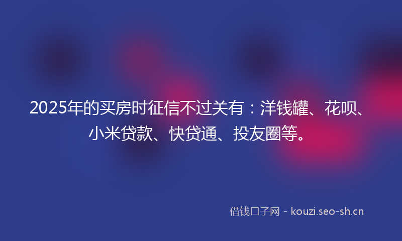 2025年的买房时征信不过关有：洋钱罐、花呗、小米贷款、快贷通、投友圈等。