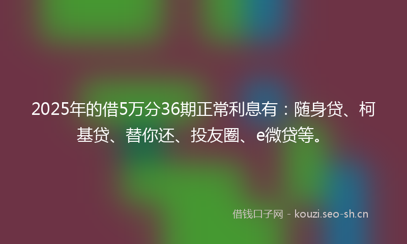 2025年的借5万分36期正常利息有：随身贷、柯基贷、替你还、投友圈、e微贷等。