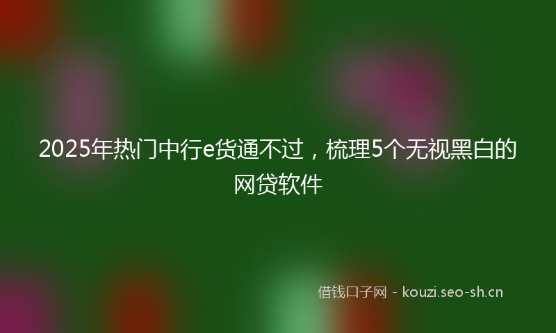 2025年热门中行e货通不过，梳理5个无视黑白的网贷软件